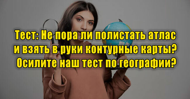 Не пора ли полистать атлас и взять в руки контурные карты? Осилите наш тест по географии?
