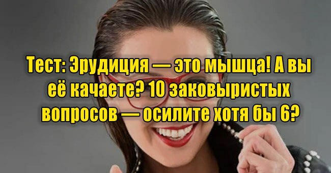 Эрудиция — это мышца! А вы её качаете? 10 заковыристых вопросов — осилите хотя бы 6?