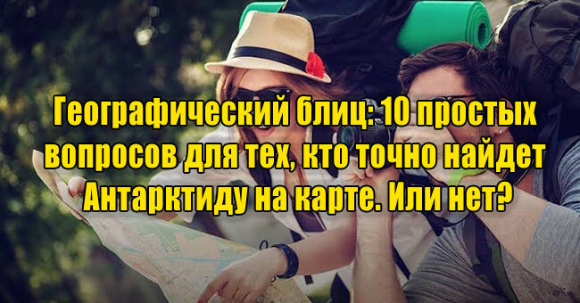 Географический блиц: 10 простых вопросов для тех, кто точно найдет Антарктиду на карте. Или нет?