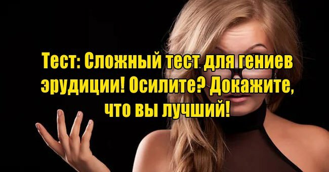 Сложный тест для гениев эрудиции! Осилите? Докажите, что вы лучший!