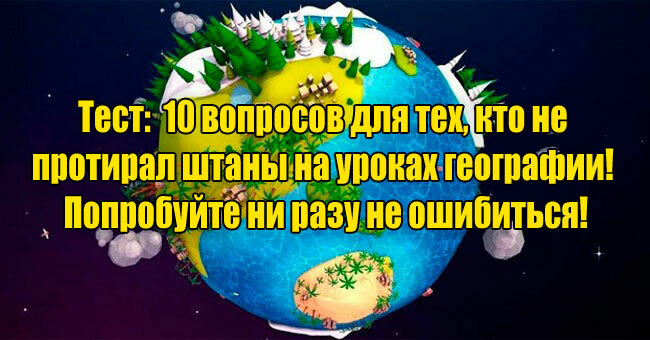 10 вопросов для тех, кто не протирал штаны на уроках географии! Попробуйте ни разу не ошибиться!