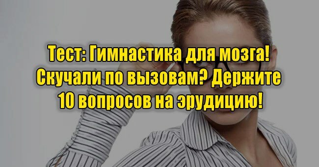 Гимнастика для мозга! Скучали по вызовам? Держите 10 вопросов на эрудицию!
