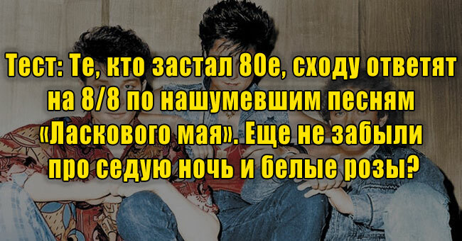 Те, кто застал 80-е, сходу ответят на 8/8 по нашумевшим песням «Ласкового мая». Еще не забыли про седую ночь и белые розы?
