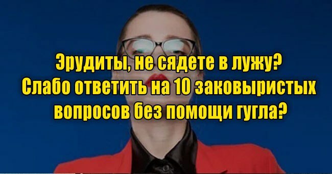 Эрудиты, не сядете в лужу? Слабо ответить на 10 заковыристых вопросов без помощи гугла?