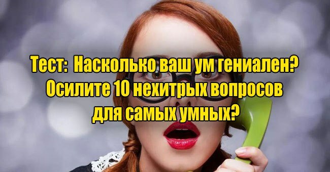 Насколько ваш ум гениален? Осилите 10 нехитрых вопросов для самых умных?