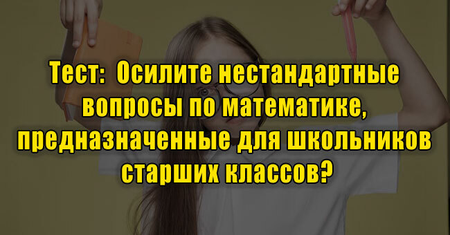 Осилите нестандартные вопросы по математике, предназначенные для школьников старших классов?