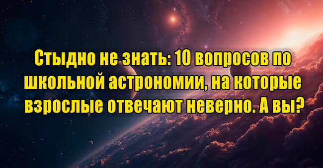 Стыдно не знать: 10 вопросов по школьной астрономии, на которые взрослые отвечают неверно. А вы?