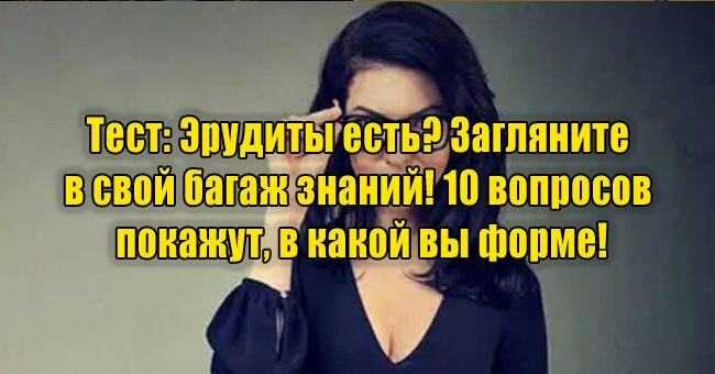 Эрудиты есть? Загляните в свой багаж знаний! 10 вопросов покажут, в какой вы форме!