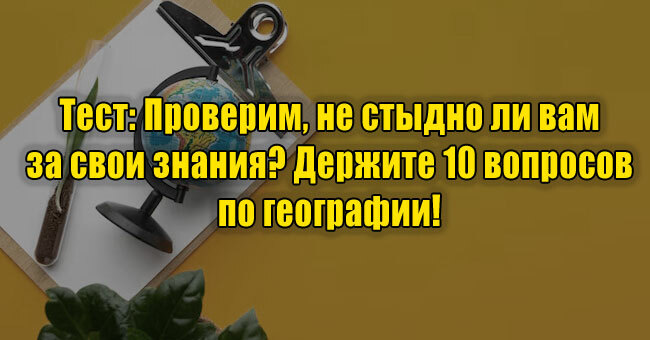 Проверим, не стыдно ли вам за свои знания? Держите 10 вопросов по географии!