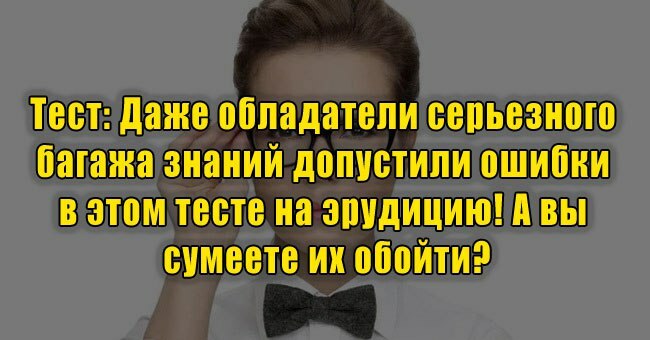 Даже обладатели серьезного багажа знаний допустили ошибки в этом тесте на эрудицию! А вы сумеете их обойти?