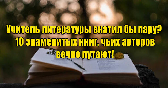 Учитель литературы вкатил бы пару? 10 знаменитых книг, чьих авторов вечно путают!