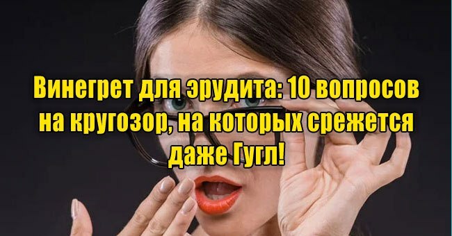 Винегрет для эрудита: 10 вопросов на кругозор, на которых срежется даже Гугл!