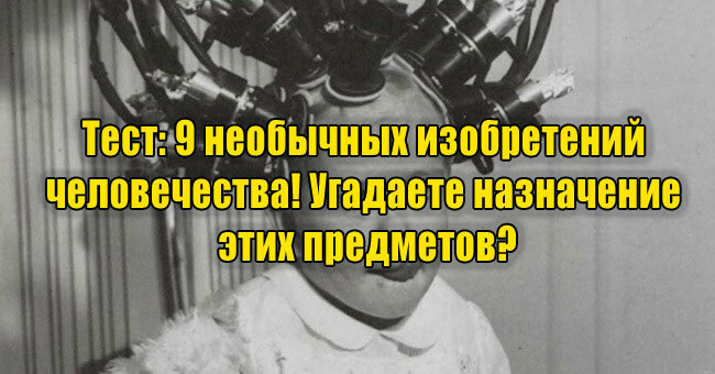 9 необычных изобретений человечества! Угадаете назначение этих предметов?