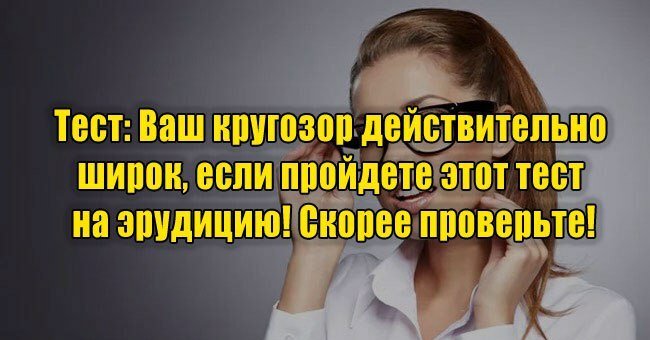 Ваш кругозор действительно широк, если пройдете этот тест на эрудицию! Скорее проверьте!