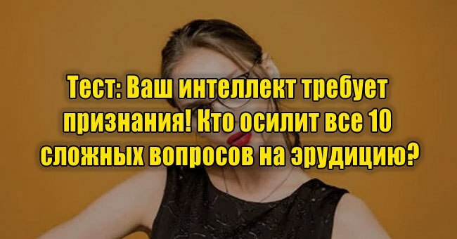 Ваш интеллект требует признания! Кто осилит 10 сложных вопросов на эрудицию?