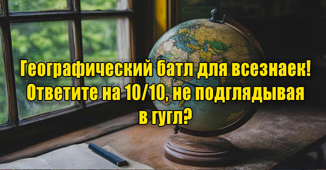 Географический батл для всезнаек! Ответите на 10/10, не подглядывая в гугл?
