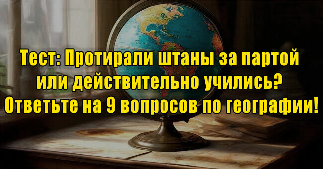 Протирали штаны за партой или действительно учились? Ответьте на 9 вопросов по географии!
