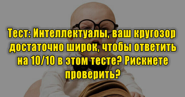 Интеллектуалы, ваш кругозор достаточно широк, чтобы ответить на 10/10 ? Рискнете проверить?