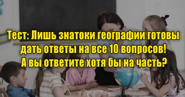 Лишь знатоки географии готовы дать ответы на все 10 вопросов! А вы ответите хотя бы на часть?