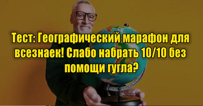Географический марафон для всезнаек! Слабо набрать 10/10 без помощи гугла?