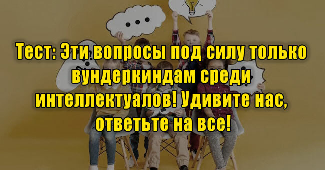 Эти вопросы под силу только вундеркиндам среди интеллектуалов! Удивите нас, ответьте на все!