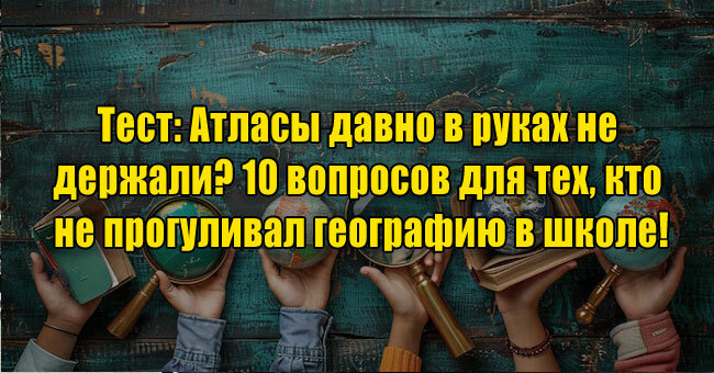 Атласы давно в руках не держали? 10 вопросов для тех, кто не прогуливал географию в школе!