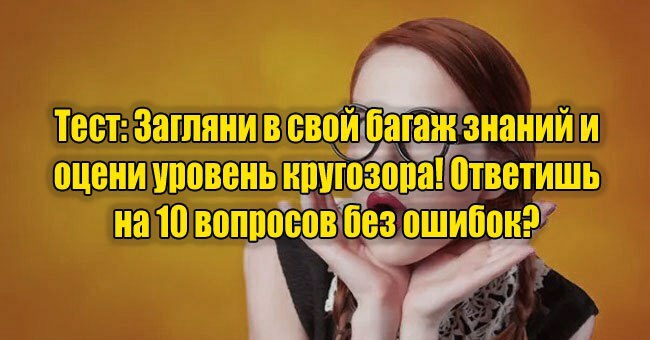 Загляни в свой багаж знаний и оцени уровень кругозора! Ответишь на 10 вопросов без ошибок?
