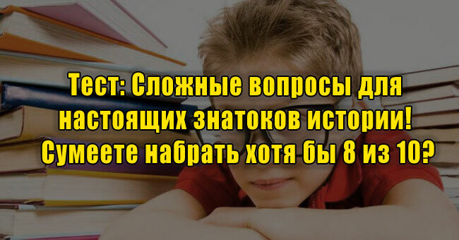 Сложные вопросы для настоящих знатоков истории! Сумеете набрать хотя бы 8 из 10?