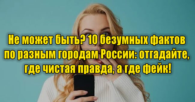 Не может быть? 10 безумных фактов по разным городам России: отгадайте, где чистая правда, а где фейк!