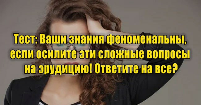 Ваши знания феноменальны, если осилите эти сложные вопросы на эрудицию! Ответите на все?