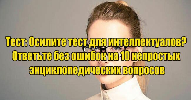 Осилите тест для интеллектуалов? Ответьте без ошибок на 10 непростых энциклопедических вопросов