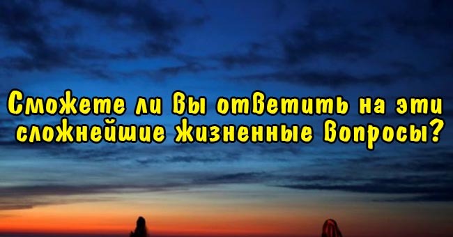 Сможете ли вы ответить на эти сложнейшие жизненные вопросы?