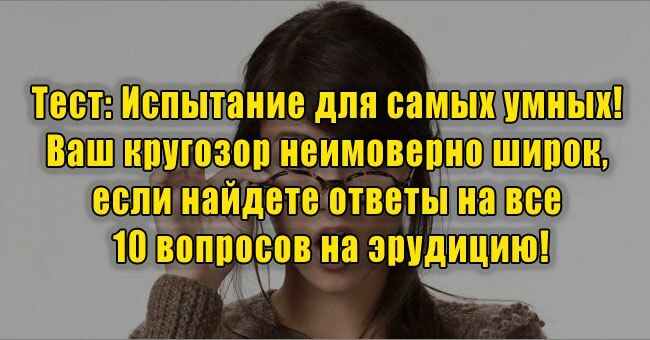 Испытание для самых умных! Ваш кругозор неимоверно широк, если найдете ответы на все 10 вопросов на эрудицию!