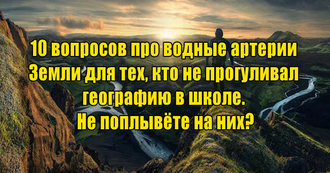 10 вопросов про водные артерии Земли для тех, кто не прогуливал географию в школе. Не поплывёте на них?