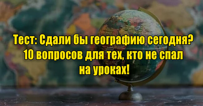 Сдали бы географию сегодня? 10 вопросов для тех, кто не спал на уроках!