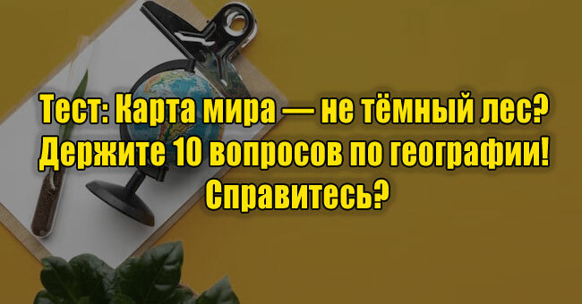 Карта мира — не тёмный лес? Держите 10 вопросов по географии! Справитесь?