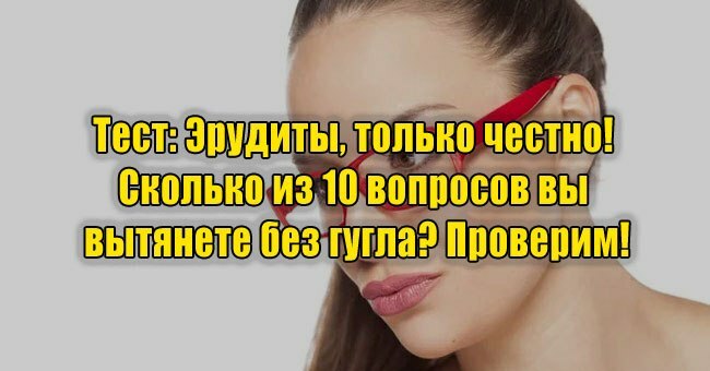 Эрудиты, только честно! Сколько из 10 вопросов вы вытянете без гугла? Проверим!