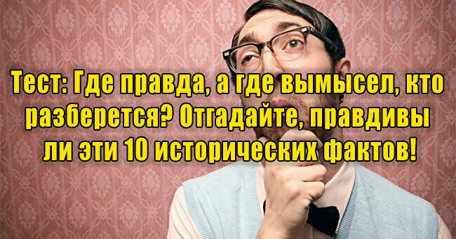 Где правда, а где вымысел, кто разберется? Отгадайте, правдивы ли эти 10 исторических фактов!
