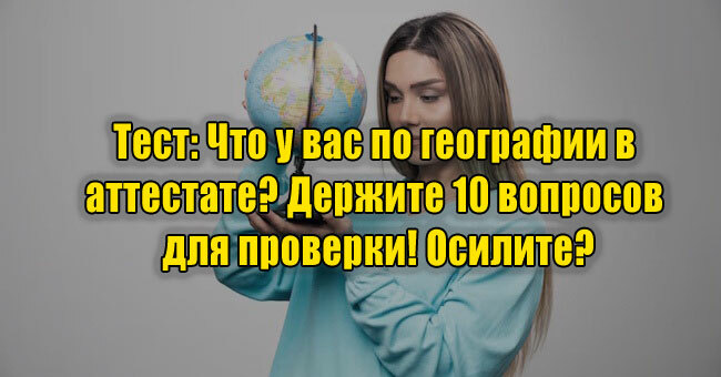 Что у вас по географии в аттестате? Держите 10 вопросов для проверки! Осилите?