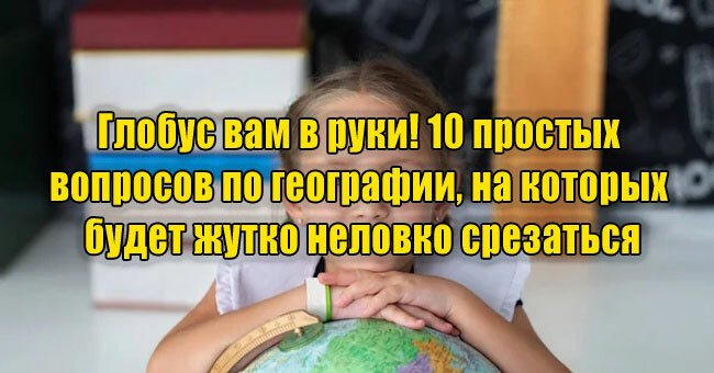 Глобус вам в руки! 10 простых вопросов по географии, на которых будет жутко неловко срезаться
