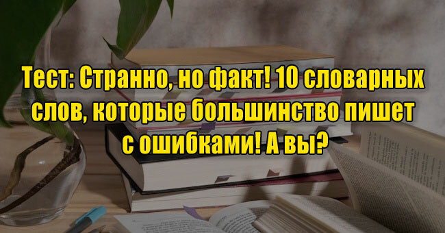 Странно, но факт! 10 словарных слов, которые большинство пишет с ошибками! А вы?