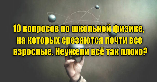10 вопросов по школьной физике, на которых срезаются почти все взрослые. Неужели всё так плохо?