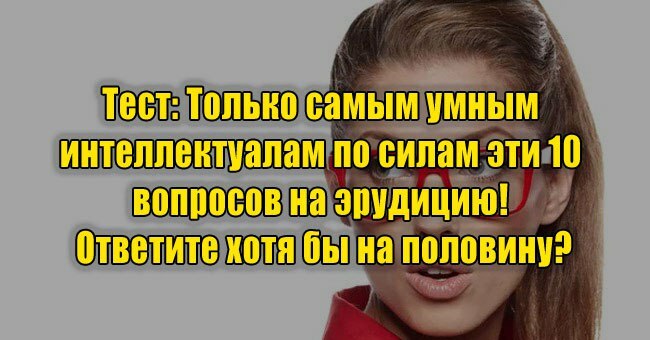Только самым умным интеллектуалам по силам эти 10 вопросов на эрудицию! Ответите хотя бы на половину?