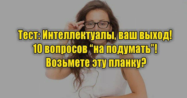 Интеллектуалы, ваш выход! 10 вопросов “на подумать”! Возьмете эту планку?