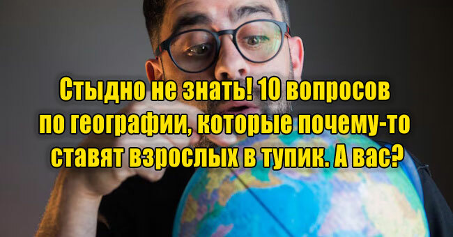 Стыдно не знать! 10 вопросов по географии, которые почему-то ставят взрослых в тупик. А вас?