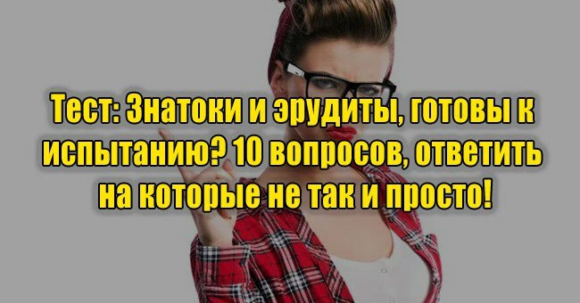 Знатоки и эрудиты, готовы к испытанию? 10 вопросов, ответить на которые не так и просто!